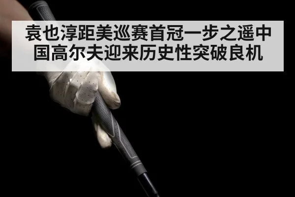 袁也淳距美巡赛首冠一步之遥中国高尔夫迎来历史性突破良机