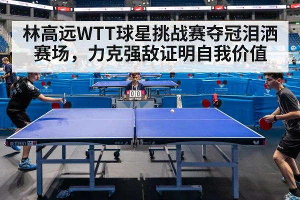 林高远WTT球星挑战赛夺冠泪洒赛场,力克强敌证明自我价值